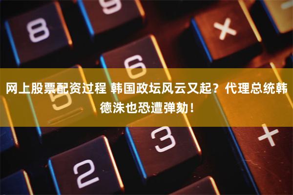 网上股票配资过程 韩国政坛风云又起？代理总统韩德洙也恐遭弹劾！