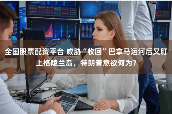 全国股票配资平台 威胁“收回”巴拿马运河后又盯上格陵兰岛，特朗普意欲何为？