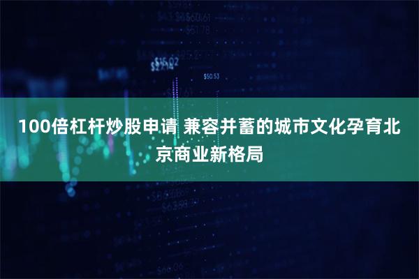 100倍杠杆炒股申请 兼容并蓄的城市文化孕育北京商业新格局